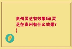 贵州灵芝有效果吗(灵芝在贵州有什么效果？)