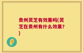贵州灵芝有效果吗(灵芝在贵州有什么效果？)