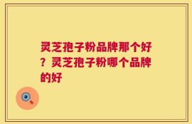 灵芝孢子粉品牌那个好？灵芝孢子粉哪个品牌的好