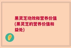 黑灵芝功效和营养价值(黑灵芝的营养价值和益处)