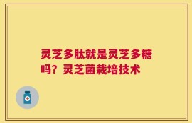 灵芝多肽就是灵芝多糖吗？灵芝菌栽培技术