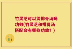 竹灵芝可以煲排骨汤吗功效(竹灵芝和排骨汤搭配会有哪些功效？)
