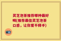 灵芝泡茶推荐哪种最好喝(推荐最佳灵芝泡茶口感，让你爱不释手)