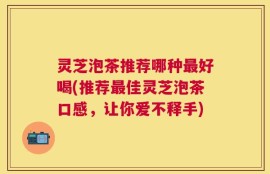 灵芝泡茶推荐哪种最好喝(推荐最佳灵芝泡茶口感，让你爱不释手)