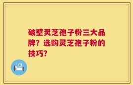 破壁灵芝孢子粉三大品牌？选购灵芝孢子粉的技巧？