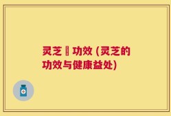 灵芝旳功效 (灵芝的功效与健康益处)