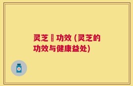 灵芝旳功效 (灵芝的功效与健康益处)