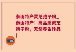 泰山特产灵芝孢子粉_泰山特产：高品质灵芝孢子粉，天然养生珍品)