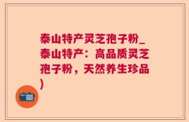 泰山特产灵芝孢子粉_泰山特产：高品质灵芝孢子粉，天然养生珍品)