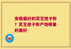 安徽最好的灵芝孢子粉？灵芝孢子粉产地哪里的最好