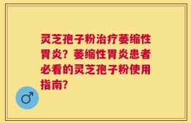 灵芝孢子粉治疗萎缩性胃炎？萎缩性胃炎患者必看的灵芝孢子粉使用指南？