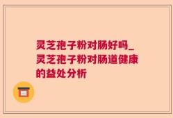 灵芝孢子粉对肠好吗_灵芝孢子粉对肠道健康的益处分析