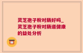 灵芝孢子粉对肠好吗_灵芝孢子粉对肠道健康的益处分析