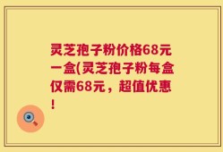 灵芝孢子粉价格68元一盒(灵芝孢子粉每盒仅需68元，超值优惠！