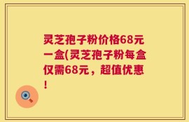 灵芝孢子粉价格68元一盒(灵芝孢子粉每盒仅需68元，超值优惠！