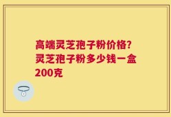 高端灵芝孢子粉价格？灵芝孢子粉多少钱一盒200克