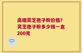 高端灵芝孢子粉价格？灵芝孢子粉多少钱一盒200克