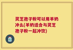 灵芝孢子粉可以用羊奶冲么(羊奶适合与灵芝孢子粉一起冲饮)