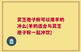灵芝孢子粉可以用羊奶冲么(羊奶适合与灵芝孢子粉一起冲饮)