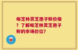 峪芝林灵芝孢子粉价格？了解峪芝林灵芝孢子粉的市场价位？