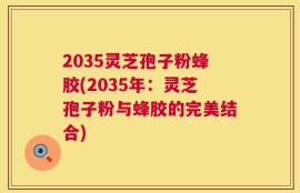 2035灵芝孢子粉蜂胶(2035年：灵芝孢子粉与蜂胶的完美结合)