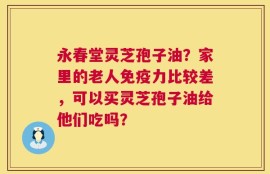永春堂灵芝孢子油？家里的老人免疫力比较差，可以买灵芝孢子油给他们吃吗？