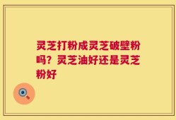 灵芝打粉成灵芝破壁粉吗？灵芝油好还是灵芝粉好