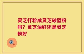 灵芝打粉成灵芝破壁粉吗？灵芝油好还是灵芝粉好