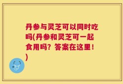 丹参与灵芝可以同时吃吗(丹参和灵芝可一起食用吗？答案在这里！)