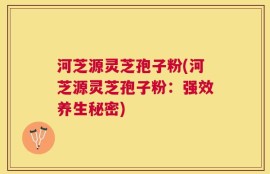 河芝源灵芝孢子粉(河芝源灵芝孢子粉：强效养生秘密)