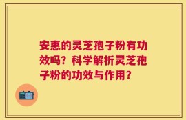 安惠的灵芝孢子粉有功效吗？科学解析灵芝孢子粉的功效与作用？