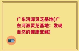 广东河源灵芝基地(广东河源灵芝基地：发现自然的健康宝藏)