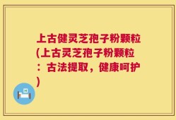 上古健灵芝孢子粉颗粒(上古灵芝孢子粉颗粒：古法提取，健康呵护)