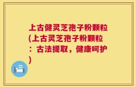 上古健灵芝孢子粉颗粒(上古灵芝孢子粉颗粒：古法提取，健康呵护)