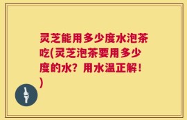 灵芝能用多少度水泡茶吃(灵芝泡茶要用多少度的水？用水温正解！)