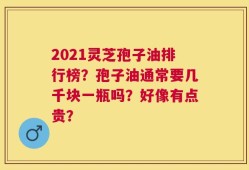 2021灵芝孢子油排行榜？孢子油通常要几千块一瓶吗？好像有点贵？