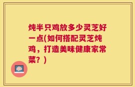 炖半只鸡放多少灵芝好一点(如何搭配灵芝炖鸡，打造美味健康家常菜？)