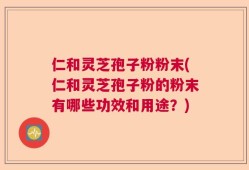 仁和灵芝孢子粉粉末(仁和灵芝孢子粉的粉末有哪些功效和用途？)