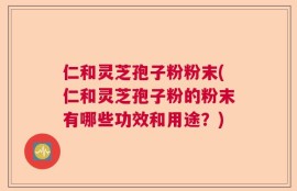 仁和灵芝孢子粉粉末(仁和灵芝孢子粉的粉末有哪些功效和用途？)