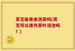 灵芝能用来泡茶吗(灵芝可以用作茶叶浸泡吗？)