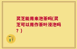 灵芝能用来泡茶吗(灵芝可以用作茶叶浸泡吗？)