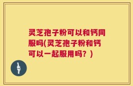 灵芝孢子粉可以和钙同服吗(灵芝孢子粉和钙可以一起服用吗？)