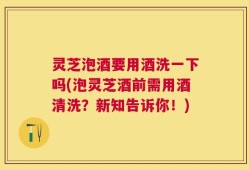 灵芝泡酒要用酒洗一下吗(泡灵芝酒前需用酒清洗？新知告诉你！)