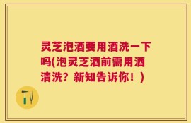 灵芝泡酒要用酒洗一下吗(泡灵芝酒前需用酒清洗？新知告诉你！)