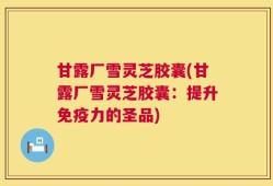甘露厂雪灵芝胶囊(甘露厂雪灵芝胶囊：提升免疫力的圣品)