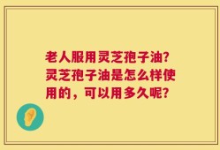 老人服用灵芝孢子油？灵芝孢子油是怎么样使用的，可以用多久呢？