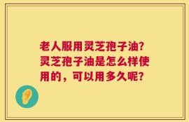 老人服用灵芝孢子油？灵芝孢子油是怎么样使用的，可以用多久呢？