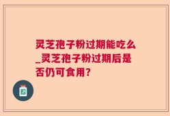 灵芝孢子粉过期能吃么_灵芝孢子粉过期后是否仍可食用？