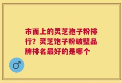 市面上的灵芝孢子粉排行？灵芝饱子粉破璧品牌排名最好的是哪个