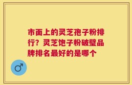 市面上的灵芝孢子粉排行？灵芝饱子粉破璧品牌排名最好的是哪个